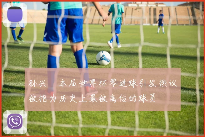 孙兴慜本届世界杯零进球引发热议被指为历史上最被高估的球员