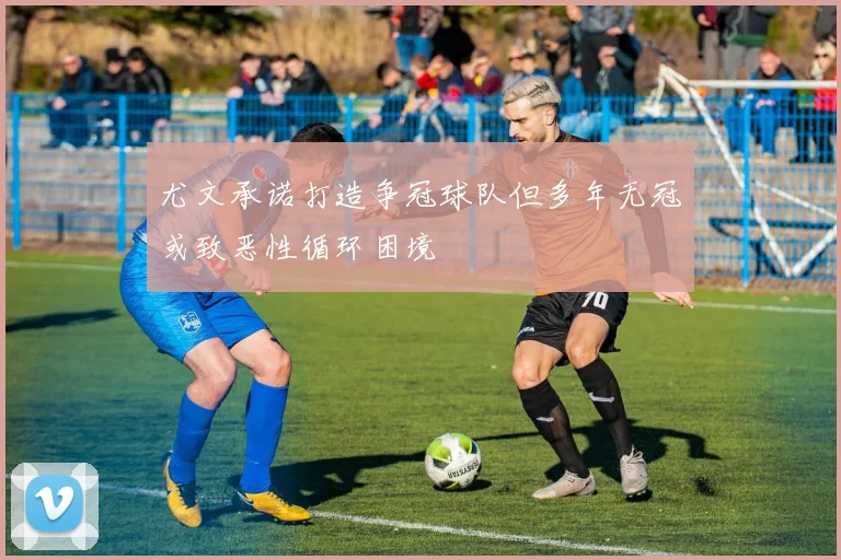 尤文承诺打造争冠球队但多年无冠或致恶性循环困境