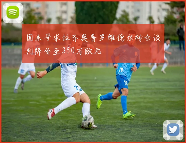 国米寻求拉齐奥普罗维德尔转会谈判降价至350万欧元