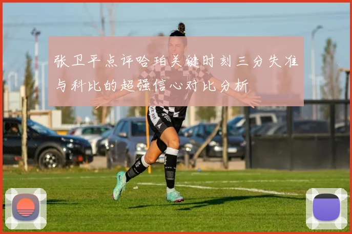 张卫平点评哈珀关键时刻三分失准与科比的超强信心对比分析