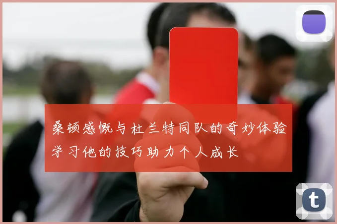 桑顿感慨与杜兰特同队的奇妙体验学习他的技巧助力个人成长