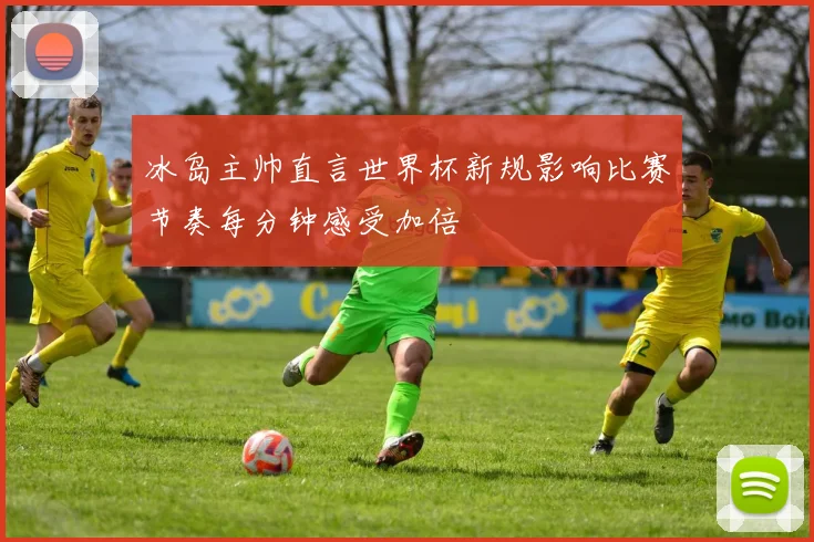 冰岛主帅直言世界杯新规影响比赛节奏每分钟感受加倍