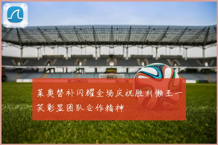 莱奥替补闪耀全场庆祝胜利懒王一笑彰显团队合作精神
