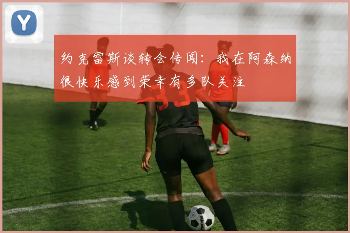 约克雷斯谈转会传闻：我在阿森纳很快乐感到荣幸有多队关注