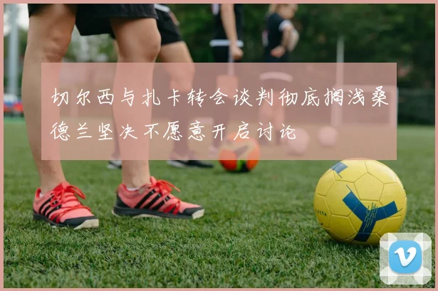 切尔西与扎卡转会谈判彻底搁浅桑德兰坚决不愿意开启讨论