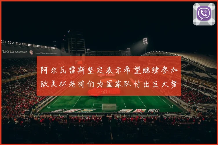 阿尔瓦雷斯坚定表示希望继续参加欧美杯老将们为国家队付出巨大努力