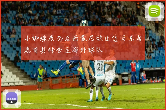 小蜘蛛表态后西蒙尼欲出售马竞考虑将其转会至海外球队