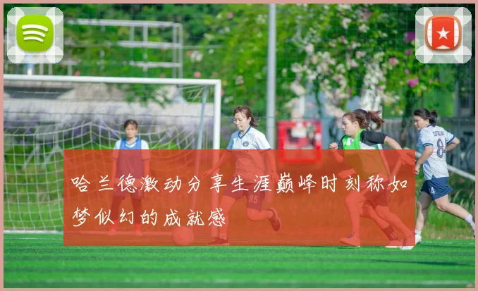 哈兰德激动分享生涯巅峰时刻称如梦似幻的成就感