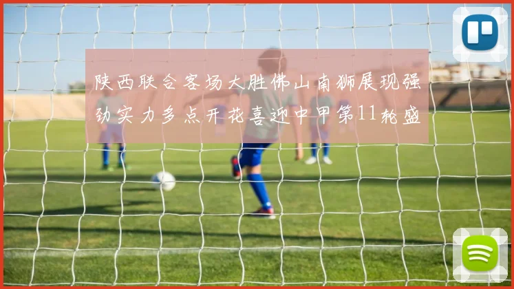 陕西联合客场大胜佛山南狮展现强劲实力多点开花喜迎中甲第11轮盛宴