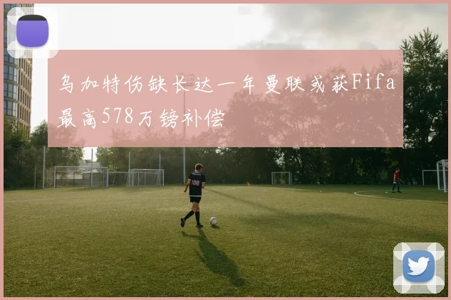 乌加特伤缺长达一年曼联或获Fifa最高578万镑补偿