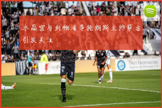 水晶宫与利物浦争抢朗斯主帅萨吉引发关注
