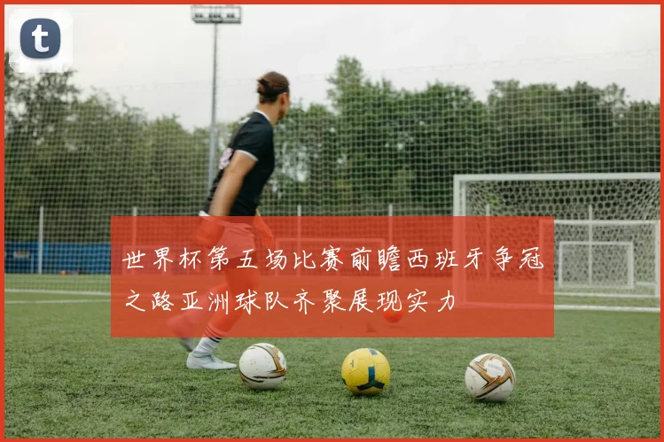 世界杯第五场比赛前瞻西班牙争冠之路亚洲球队齐聚展现实力