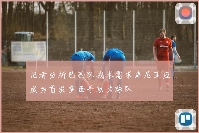 记者分析巴西队战术需求库尼亚应成为首发多面手助力球队